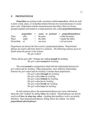 15
F. PREPOSITIONS•
Preposition are joining words, sometimes called connectives, which are used
to show a time, place, or ownership relation between two nouns/pronouns or a noun
and a verb. Prepositions and the nouns/pronouns that follow them are always
grouped together and treated as a single grammar unit, called prepositional phrases.
preposition + noun or pronoun = prepositional phrase
Time: after + the party = (after the party)
Place: under + the table = (under the table)
Ownership: of + our town = (of our town)
Prepositions are always the first word in a prepositional phrase. Prepositional
phrases are used to add more detail to a sentence. The following sentence gives no
details about the person or her actions:
The girl walked.
Where did the girl walk? Perhaps she walked around the building:
The girl walked around the building.
The word around is a preposition which tells the relationship between the
girl walked and the building. Other prepositions show different relationships
between the girl walked and the building: Consider these prepositions.
The girl walked through the building.
The girl walked into the building.
The girl walked behind the building.
The girl walked to the building.
The girl walked beside the building.
The girl walked near the building.
In each sentence above, the prepositional phrases give more information
about the verb “walked” by telling where she walked. Adverb phrases can also be
used to tell how, in what way, when. Anything that modifies a verb is an adverb;
therefore, these prepositional phrases, telling where she walked, are called
prepositional adverb phrases.
 