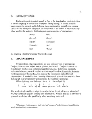 17
Clauses are “mini-sentences stuck into ‘real’ sentences” and which need special joining5
words (conjunctions) to attach them..
G. INTERJECTIONS•
Perhaps the easiest part of speech to find is the interjection. An interjection
is a word or group of words used to express strong feeling. It can be an actual
word, or merely a sound and is followed by an exclamation mark (!) or a comma.
Unlike all the other parts of speech, the interjection is not linked in any way to any
other word in the sentence. Following are some examples of interjections:
Wow! Oh!
Oh, no! Ouch!
Never! Fabulous!
Fantastic! Ah!
No! Wow!
Do Exercise 12 in the Grammar Practice Booklet.
H. CONJUNCTIONS•
Conjunctions, like prepositions, are also joining words or connectives.
Conjunctions are used to join words, phrases, or clauses . Conjunctions can be5
found in any position in a sentence except the very end. Before you can really
understand clauses, you will need to work through Module 6, Part of the Sentence.
For the purpose of this module, you can use the elimination method to find
conjunctions. It works like this: identify all the words you can in a sentence, those
that are left over are probably conjunctions. Look at these examples.
When lightning struck the old barn, it burned quickly
ù ù ù ù ù ù ù ù ù
? noun verb adj adj noun pronoun verb adverb
The word when looks like it might be an adverb, but does it tell you at what time?
No, the word itself doesn’t add any new information. What it does do is introduce a
group of words that tells specifically when something happened.
 