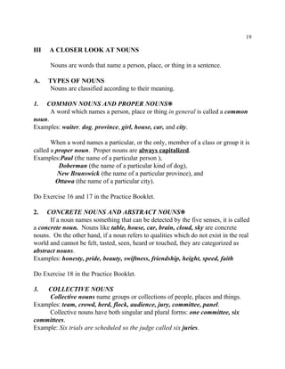 19
III A CLOSER LOOK AT NOUNS
Nouns are words that name a person, place, or thing in a sentence.
A. TYPES OF NOUNS
Nouns are classified according to their meaning.
1. COMMON NOUNS AND PROPER NOUNS•
A word which names a person, place or thing in general is called a common
noun.
Examples: waiter, dog, province, girl, house, car, and city.
When a word names a particular, or the only, member of a class or group it is
called a proper noun. Proper nouns are always capitalized.
Examples:Paul (the name of a particular person ),
Doberman (the name of a particular kind of dog),
New Brunswick (the name of a particular province), and
Ottawa (the name of a particular city).
Do Exercise 16 and 17 in the Practice Booklet.
2. CONCRETE NOUNS AND ABSTRACT NOUNS•
If a noun names something that can be detected by the five senses, it is called
a concrete noun. Nouns like table, house, car, brain, cloud, sky are concrete
nouns. On the other hand, if a noun refers to qualities which do not exist in the real
world and cannot be felt, tasted, seen, heard or touched, they are categorized as
abstract nouns.
Examples: honesty, pride, beauty, swiftness, friendship, height, speed, faith
Do Exercise 18 in the Practice Booklet.
3. COLLECTIVE NOUNS
Collective nouns name groups or collections of people, places and things.
Examples: team, crowd, herd, flock, audience, jury, committee, panel.
Collective nouns have both singular and plural forms: one committee, six
committees.
Example: Six trials are scheduled so the judge called six juries.
 