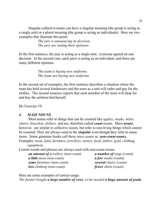 20
Singular collective nouns can have a singular meaning (the group is acting as
a single unit) or a plural meaning (the group is acting as individuals). Here are two
examples that illustrate this point.
The jury is announcing its decision.
The jury are stating their opinions.
In the first sentence, the jury is acting as a single unit; everyone agreed on one
decision. In the second case, each juror is acting as an individual, and there are
many different opinions.
The team is buying new uniforms.
The team are buying new uniforms.
In the second set of examples, the first sentence describes a situation where the
team has held several fundraisers and the team as a unit will order and pay for the
clothes. The second sentence reports that each member of the team will shop for
and buy the uniform him/herself.
Do Exercise 19.
4. MASS NOUNS
Most nouns refer to things that can be counted like apples, steaks, miles,
chairs, bracelets, dollars, and are, therefore called count nouns. Mass nouns,
however, are similar to collective nouns, but refer to non-living things which cannot
be counted: They are always used in the singular even though they refer to many
items. Some grammar books call these mass nouns as non-count nouns.
Examples: meat, land, furniture, jewellery, money, food, timber, gold, clothing,
equipment.
Certain words and phrases are always used with non-count nouns.
an amount of jewellery (non-count) a number of rings (count)
a little meat (non-count) a few steaks (count)
some furniture (non-count) several chairs (count)
less clothing (non-count) fewer shirts (count)
Here are some examples of correct usage.
The farmer bought a large number of cows, so he needed a huge amount of grain.
 