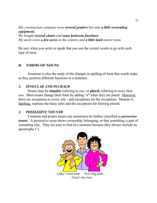 21
Libby’s front teeth Eva’s big smile
Greg’s tiny nose
His construction company owns several graders but only a little excavating
equipment.
We bought several chairs and some bedroom furniture.
My uncle owns a few acres in the country and a little land nearer town.
Be sure when you write or speak that you use the correct words to go with each
type of noun.
B. FORMS OF NOUNS
Grammar is also the study of the changes in spelling of form that words make
as they perform different functions in a sentence.
1. SINGULAR AND PLURAL•
Nouns may be singular referring to one, or plural, referring to more than
one. Most nouns change their form by adding “s” when they are plural. However,
there are exceptions to every rule - and exceptions for the exceptions. Module 4,
Spelling, explains the basic rules and the exceptions for forming plurals.
2. POSSESSIVE NOUNS•
Common and proper nouns can sometimes be further classified as possessive
nouns. A possessive noun shows ownership, belonging, or that something is part of
something else. They are easy to find in a sentence because they always include an
apostrophe (’).
 