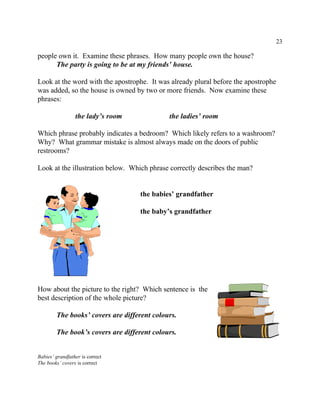 23
people own it. Examine these phrases. How many people own the house?
The party is going to be at my friends’ house.
Look at the word with the apostrophe. It was already plural before the apostrophe
was added, so the house is owned by two or more friends. Now examine these
phrases:
the lady’s room the ladies’ room
Which phrase probably indicates a bedroom? Which likely refers to a washroom?
Why? What grammar mistake is almost always made on the doors of public
restrooms?
Look at the illustration below. Which phrase correctly describes the man?
the babies’ grandfather
the baby’s grandfather
How about the picture to the right? Which sentence is the
best description of the whole picture?
The books’ covers are different colours.
The book’s covers are different colours.
Babies’ grandfather is correct
The books’ covers is correct
 
