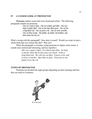 25
It is for you!
IV A CLOSER LOOK AT PRONOUNS•
Pronouns replace nouns that were mentioned earlier. The following
paragraph contains no pronouns.
Our cat’s name is Spot. Our cat is black and white. Our cat’s
body is mostly white. Our cat has four black paws. Our cat has
a long black tail. Our cat purrs a lot. Our cat never scratches.
Our cat likes to play. My mother, my father, two brothers, and
three sisters love our cat.
What’s wrong with this paragraph? How does it sound? Would you want to read a
whole book that was written like this? Why not?
When the paragraph is rewritten, using pronouns to replace some nouns, it
sounds more natural and interesting, and less repetitive.
Our cat’s name is Spot. It is black and white. Its body
is mostly white but its four paws are black. It has a
long black tail. We call our cat Spot. It purrs a lot, and
it never scratches. Spot likes to play. Everyone in our
family loves the cat.
TYPES OF PRONOUNS•
Pronouns are divided into eight groups depending on their meaning and how
they are used in a sentence.
 