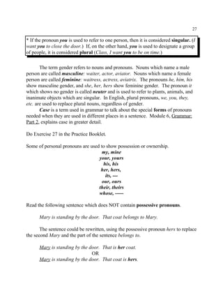 27
* If the pronoun you is used to refer to one person, then it is considered singular. (I
want you to close the door.) If, on the other hand, you is used to designate a group
of people, it is considered plural (Class, I want you to be on time.)
The term gender refers to nouns and pronouns. Nouns which name a male
person are called masculine: waiter, actor, aviator. Nouns which name a female
person are called feminine: waitress, actress, aviatrix. The pronouns he, him, his
show masculine gender, and she, her, hers show feminine gender. The pronoun it
which shows no gender is called neuter and is used to refer to plants, animals, and
inanimate objects which are singular. In English, plural pronouns, we, you, they,
etc. are used to replace plural nouns, regardless of gender.
Case is a term used in grammar to talk about the special forms of pronouns
needed when they are used in different places in a sentence. Module 6, Grammar:
Part 2, explains case in greater detail.
Do Exercise 27 in the Practice Booklet.
Some of personal pronouns are used to show possession or ownership.
my, mine
your, yours
his, his
her, hers,
its, ---
our, ours
their, theirs
whose, -----
Read the following sentence which does NOT contain possessive pronouns.
Mary is standing by the door. That coat belongs to Mary.
The sentence could be rewritten, using the possessive pronoun hers to replace
the second Mary and the part of the sentence belongs to.
Mary is standing by the door. That is her coat.
OR
Mary is standing by the door. That coat is hers.
 