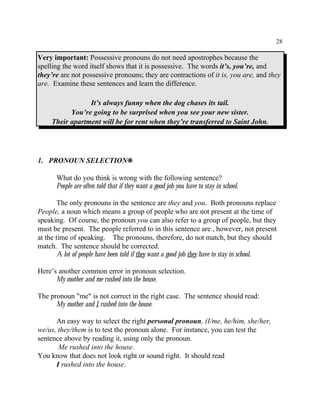 28
Very important: Possessive pronouns do not need apostrophes because the
spelling the word itself shows that it is possessive. The words it’s, you’re, and
they’re are not possessive pronouns; they are contractions of it is, you are, and they
are. Examine these sentences and learn the difference.
It’s always funny when the dog chases its tail.
You’re going to be surprised when you see your new sister.
Their apartment will be for rent when they’re transferred to Saint John.
1. PRONOUN SELECTION•
What do you think is wrong with the following sentence?
People are often told that if they want a good job you have to stay in school.
The only pronouns in the sentence are they and you. Both pronouns replace
People, a noun which means a group of people who are not present at the time of
speaking. Of course, the pronoun you can also refer to a group of people, but they
must be present. The people referred to in this sentence are , however, not present
at the time of speaking. The pronouns, therefore, do not match, but they should
match. The sentence should be corrected.
A lot of people have been told if they want a good job they have to stay in school.
Here’s another common error in pronoun selection.
My mother and me rushed into the house.
The pronoun "me" is not correct in the right case. The sentence should read:
My mother and I rushed into the house.
An easy way to select the right personal pronoun, (I/me, he/him, she/her,
we/us, they/them is to test the pronoun alone. For instance, you can test the
sentence above by reading it, using only the pronoun.
Me rushed into the house.
You know that does not look right or sound right. It should read
I rushed into the house.
 