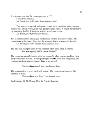 29
It is obvious now that the correct pronoun is “I”.
Look at this sentence.
Mr. Smith gave John and I three letters to mail.
This sentence may look and sound correct, but it contains a basic grammar
mistake that lots of people, even well-educated ones, make. You can find the error
by imagining that Mr. Smith gave to letter to only one person.
Mr. Smith gave I three letters to mail.
Just as in the example above, you can hear and see that this is not correct. The
pronoun me is the correct form, and the sentence should be corrected like this.
Mr. Smith gave John and me three letters to mail.
The next two examples show a very common error, heard often in speech.
Are yous going to the movie tonight?
The error may seem obvious in print, but be careful when you are speaking. Many
people make this mistake. When speaking to one OR more than one person, the
pronoun you is the correct choice. Yous is not a word.
Give me them pencils so I can sharpen them.
The pronoun them is never used with a noun. The correct word to use in this
sentence is those.
Give me those pencils so I can sharpen them.
Do Exercises 30, 31, 32, and 33 in the Practice Booklet.
 