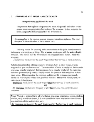 30
An antecedent is the noun or nouns a pronoun refers to or replaces. The noun
“Margaret” is the antecedent of the pronoun “her”.
2. PRONOUNS AND THEIR ANTECEDENTS•
Margaret rode her bike to the mall.
The pronoun her replaces the possessive noun Margaret's and refers to the
proper noun Margaret at the beginning of the sentence. In this sentence, the
noun Margaret is the antecedent of the pronoun her.
The only reason for knowing about antecedents at this point in the course is
to improve your sentence writing. The pronoun must agree with the antecedent it
replaces. This means that the pronoun and its antecedent must match. Read this
sentence.
An employee must always be ready to give their best service to each customer.
What is the antecedent of the possessive pronoun their; in other words, who is
supposed to give the best service? The antecedent of their is employee. Is the noun
employee singular or plural? Is the pronoun their singular or plural? To make this
sentence grammatically correct, employee and the pronoun which replaces it their
must agree. This means that the pronoun and the word it replaces must match.
There are two ways to correct this grammar mistake. Make both words plural, or
make them both singular.
Employees must always be ready to give their best service to each customer.
OR
An employee must always be ready to give his (or her) best service to each
customer.
Note: When it is impossible to tell whether an employee (mechanic, person, student,
teacher, etc.) is male or female, it is now considered more appropriate to write the
singular form of the sentence this way.
An employee must always be ready to give his/her best service to each customer.
 