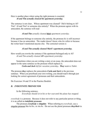 31
Here is another place where using the right pronoun is essential.
Al and Tim actually cleaned his apartment yesterday.
The sentence is not clear.. Whose apartment was cleaned? Did it belong to Al?
Tim? Al and Tim? or someone else entirely? When the pronoun agrees with its
antecedent, the sentence will read
Al and Tim actually cleaned their apartment yesterday.
If the apartment belongs to someone else entirely, the pronoun his is still incorrect
because it has no antecedent. The reader doesn’t know who his refers to because
the writer hasn’t mentioned anyone else. The corrected version is
Al and Tim actually cleaned Mark’s apartment yesterday.
How would you rewrite the sentence if the apartment belonged only to Al?
Al and Tim actually cleaned Al’s apartment yesterday.
Sometimes when you are writing a story or an essay, the antecedent does not
appear in the same sentence as the pronoun which replaces it.
Carla and Jack left for vacation yesterday. They went to Tahiti.
The pronoun they replaces the antecedents Carla and Jack in the previous
sentence. When you proofread your own writing, you should read it through just
looking for correct agreement of pronouns and their antecedents.
Do Exercises 34 and 35 in the Practice Booklet.
B. INDEFINITE PRONOUNS•
In the following sentence,
Everybody should sit in his or her seat until the plane has stopped.
everybody is a pronoun. Because it does not refer to any particular person or thing,
it is an called an indefinite pronoun.
The pronoun everybody is singular. When referring to everybody, use a
singular pronoun like he/his, or she/he. Do not use the plural pronouns they/their to
 