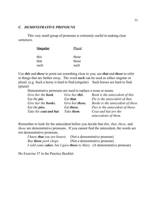 33
C. DEMONSTRATIVE PRONOUNS
This very small group of pronouns is extremely useful in making clear
sentences.
Singular Plural
this these
that those
such such
Use this and these to point out something close to you; use that and those to refer
to things that are farther away. The word such can be used as either singular or
plural. (e.g. Such a horse is hard to find.(singular) Such horses are hard to find.
(plural)
Demonstrative pronouns are used to replace a noun or nouns.
Give her the book. Give her this. Book is the antecedent of this
Eat the pie. Eat that. Pie is the antecedent of that.
Give her the books. Give her these. Books is the antecedent of these
Eat the pies. Eat those. Pies is the antecedent of those.
Take his coat and hat. Take them. Coat and hat are the
antecedents of them.
Remember to look for the antecedent before you decide that this, that, these, and
those are demonstrative pronouns. If you cannot find the antecedent, the words are
not demonstrative pronouns.
I know that you are honest. (Not a demonstrative pronoun)
Buy those pork chops. (Not a demonstrative pronoun)
I sold some cakes, but I gave those to Mary. (A demonstrative pronoun)
Do Exercise 37 in the Practice Booklet.
 