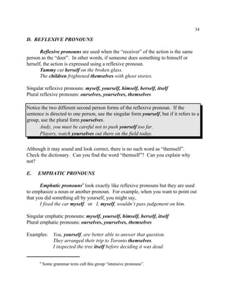 34
Some grammar texts call this group “intensive pronouns”.6
D. REFLEXIVE PRONOUNS
Reflexive pronouns are used when the “receiver” of the action is the same
person as the “doer”. In other words, if someone does something to himself or
herself, the action is expressed using a reflexive pronoun.
Tammy cut herself on the broken glass.
The children frightened themselves with ghost stories.
Singular reflexive pronouns: myself, yourself, himself, herself, itself
Plural reflexive pronouns: ourselves, yourselves, themselves
Notice the two different second person forms of the reflexive pronoun. If the
sentence is directed to one person, use the singular form yourself, but if it refers to a
group, use the plural form yourselves.
Andy, you must be careful not to push yourself too far.
Players, watch yourselves out there on the field today.
Although it may sound and look correct, there is no such word as “themself”.
Check the dictionary. Can you find the word “themself”? Can you explain why
not?
E. EMPHATIC PRONOUNS
Emphatic pronouns look exactly like reflexive pronouns but they are used6
to emphasize a noun or another pronoun. For example, when you want to point out
that you did something all by yourself, you might say,
I fixed the car myself. or I, myself, wouldn’t pass judgement on him.
Singular emphatic pronouns: myself, yourself, himself, herself, itself
Plural emphatic pronouns: ourselves, yourselves, themselves
Examples: You, yourself, are better able to answer that question.
They arranged their trip to Toronto themselves.
I inspected the tree itself before deciding it was dead.
 