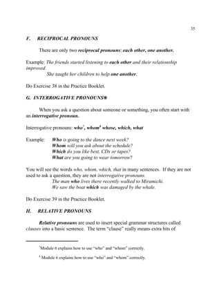 35
Module 6 explains how to use “who” and “whom” correctly.7
Module 6 explains how to use “who” and “whom” correctly.8
F. RECIPROCAL PRONOUNS
There are only two reciprocal pronouns: each other, one another.
Example: The friends started listening to each other and their relationship
improved.
She taught her children to help one another.
Do Exercise 38 in the Practice Booklet.
G. INTERROGATIVE PRONOUNS•
When you ask a question about someone or something, you often start with
an interrogative pronoun.
Interrogative pronouns: who , whom whose, which, what7 8
Example: Who is going to the dance next week?
Whom will you ask about the schedule?
Which do you like best, CDs or tapes?
What are you going to wear tomorrow?
You will see the words who, whom, which, that in many sentences. If they are not
used to ask a question, they are not interrogative pronouns.
The man who lives there recently walked to Miramichi.
We saw the boat which was damaged by the whale.
Do Exercise 39 in the Practice Booklet.
H. RELATIVE PRONOUNS
Relative pronouns are used to insert special grammar structures called
clauses into a basic sentence. The term “clause” really means extra bits of
 