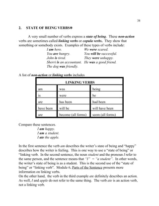 38
2. STATE OF BEING VERBS•
A very small number of verbs express a state of being. These non-action
verbs are sometimes called linking verbs or copula verbs. They show that
something or somebody exists. Examples of these types of verbs include:
I am here. We were scared.
You are hungry. You will be successful.
John is tired. They were unhappy.
Sherri is an accountant. He was a good friend.
The dog was friendly.
A list of non-action or linking verbs includes
LINKING VERBS
am was being
is were be
are has been had been
have been will be will have been
are become (all forms) seem (all forms)
Compare these sentences.
I am happy.
I am a student.
I ate the apple.
In the first sentence the verb am describes the writer’s state of being and “happy”
describes how the writer is feeling. This is one way to use a “state of being” or
“linking verb. In the second sentence, the noun student and the pronoun I refer to
the same person, and the sentence means that “I” = “a student”. In other words,
the writer’s state of being is as a student. This is the second use of the “state of
being” or “linking verb”. Module 6, Parts of the Sentence presents more
information on linking verbs.
On the other hand, the verb in the third example ate definitely describes an action.
As well, I and apple do not refer to the same thing. The verb ate is an action verb,
not a linking verb.
 