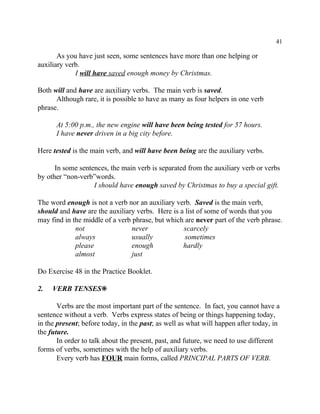41
As you have just seen, some sentences have more than one helping or
auxiliary verb.
I will have saved enough money by Christmas.
Both will and have are auxiliary verbs. The main verb is saved.
Although rare, it is possible to have as many as four helpers in one verb
phrase.
At 5:00 p.m., the new engine will have been being tested for 57 hours.
I have never driven in a big city before.
Here tested is the main verb, and will have been being are the auxiliary verbs.
In some sentences, the main verb is separated from the auxiliary verb or verbs
by other “non-verb”words.
I should have enough saved by Christmas to buy a special gift.
The word enough is not a verb nor an auxiliary verb. Saved is the main verb,
should and have are the auxiliary verbs. Here is a list of some of words that you
may find in the middle of a verb phrase, but which are never part of the verb phrase.
not never scarcely
always usually sometimes
please enough hardly
almost just
Do Exercise 48 in the Practice Booklet.
2. VERB TENSES•
Verbs are the most important part of the sentence. In fact, you cannot have a
sentence without a verb. Verbs express states of being or things happening today,
in the present; before today, in the past; as well as what will happen after today, in
the future.
In order to talk about the present, past, and future, we need to use different
forms of verbs, sometimes with the help of auxiliary verbs.
Every verb has FOUR main forms, called PRINCIPAL PARTS OF VERB.
 