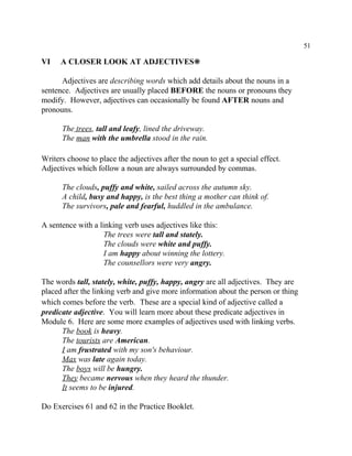 51
VI A CLOSER LOOK AT ADJECTIVES•
Adjectives are describing words which add details about the nouns in a
sentence. Adjectives are usually placed BEFORE the nouns or pronouns they
modify. However, adjectives can occasionally be found AFTER nouns and
pronouns.
The trees, tall and leafy, lined the driveway.
The man with the umbrella stood in the rain.
Writers choose to place the adjectives after the noun to get a special effect.
Adjectives which follow a noun are always surrounded by commas.
The clouds, puffy and white, sailed across the autumn sky.
A child, busy and happy, is the best thing a mother can think of.
The survivors, pale and fearful, huddled in the ambulance.
A sentence with a linking verb uses adjectives like this:
The trees were tall and stately.
The clouds were white and puffy.
I am happy about winning the lottery.
The counsellors were very angry.
The words tall, stately, white, puffy, happy, angry are all adjectives. They are
placed after the linking verb and give more information about the person or thing
which comes before the verb. These are a special kind of adjective called a
predicate adjective. You will learn more about these predicate adjectives in
Module 6. Here are some more examples of adjectives used with linking verbs.
The book is heavy.
The tourists are American.
I am frustrated with my son's behaviour.
Max was late again today.
The boys will be hungry.
They became nervous when they heard the thunder.
It seems to be injured.
Do Exercises 61 and 62 in the Practice Booklet.
 