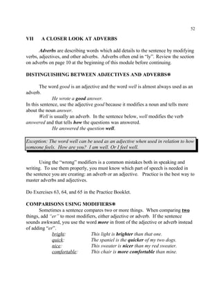 52
VII A CLOSER LOOK AT ADVERBS
Adverbs are describing words which add details to the sentence by modifying
verbs, adjectives, and other adverbs. Adverbs often end in “ly”. Review the section
on adverbs on page 10 at the beginning of this module before continuing.
DISTINGUISHING BETWEEN ADJECTIVES AND ADVERBS•
The word good is an adjective and the word well is almost always used as an
adverb.
He wrote a good answer.
In this sentence, use the adjective good because it modifies a noun and tells more
about the noun answer.
Well is usually an adverb. In the sentence below, well modifies the verb
answered and that tells how the questions was answered.
He answered the question well.
Exception: The word well can be used as an adjective when used in relation to how
someone feels. How are you? I am well. Or I feel well.
Using the “wrong” modifiers is a common mistakes both in speaking and
writing. To use them properly, you must know which part of speech is needed in
the sentence you are creating: an adverb or an adjective. Practice is the best way to
master adverbs and adjectives.
Do Exercises 63, 64, and 65 in the Practice Booklet.
COMPARISONS USING MODIFIERS•
Sometimes a sentence compares two or more things. When comparing two
things, add “er” to most modifiers, either adjective or adverb. If the sentence
sounds awkward, you use the word more in front of the adjective or adverb instead
of adding “er”.
bright: This light is brighter than that one.
quick: The spaniel is the quicker of my two dogs.
nice: This sweater is nicer than my red sweater.
comfortable: This chair is more comfortable than mine.
 