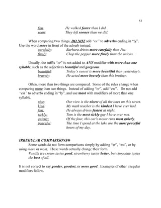 53
fast: He walked faster than I did.
soon: They left sooner than we did.
When comparing two things, DO NOT add “er” to adverbs ending in “ly”.
Use the word more in front of the adverb instead.
carefully: Barbara drives more carefully than Pat.
finely: Chop the pepper more finely than the onions.
Usually, the suffix “er” is not added to ANY modifier with more than one
syllable, such as the adjectives beautiful and gorgeous.
beautiful: Today’s sunset is more beautiful than yesterday's.
bravely: He acted more bravely than this brother.
Often, more than two things are compared. Some of the rules change when
comparing more than two things. Instead of adding “er”, add “est”. Do not add
“est” to adverbs ending in “ly”, and use most with modifiers of more than one
syllable.
nice: Our view is the nicest of all the ones on this street.
kind: My math teacher is the kindest I have ever had.
fast: He always drives fastest at night.
sickly: Tom is the most sickly guy I have ever met.
quietly: Of the four, this car's motor runs most quietly.
peaceful: The time I spend at the lake are the most peaceful
hours of my day.
IRREGULAR COMPARISONS•
Some words do not form comparisons simply by adding “er”, “est”, or by
using more or most. These words actually change their form.
Vanilla ice cream tastes good, strawberry tastes better, but chocolate tastes
the best of all.
It is not correct to say gooder, goodest, or more good. Examples of other irregular
modifiers follow.
 