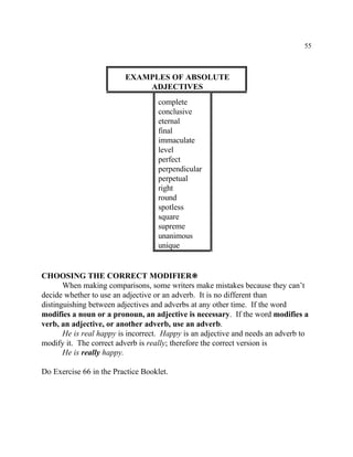 55
EXAMPLES OF ABSOLUTE
ADJECTIVES
complete
conclusive
eternal
final
immaculate
level
perfect
perpendicular
perpetual
right
round
spotless
square
supreme
unanimous
unique
CHOOSING THE CORRECT MODIFIER•
When making comparisons, some writers make mistakes because they can’t
decide whether to use an adjective or an adverb. It is no different than
distinguishing between adjectives and adverbs at any other time. If the word
modifies a noun or a pronoun, an adjective is necessary. If the word modifies a
verb, an adjective, or another adverb, use an adverb.
He is real happy is incorrect. Happy is an adjective and needs an adverb to
modify it. The correct adverb is really; therefore the correct version is
He is really happy.
Do Exercise 66 in the Practice Booklet.
 
