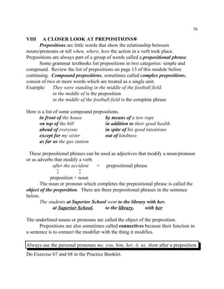 56
VIII A CLOSER LOOK AT PREPOSITIONS•
Prepositions are little words that show the relationship between
nouns/pronouns or tell when, where, how the action in a verb took place.
Prepositions are always part of a group of words called a prepositional phrase.
Some grammar textbooks list prepositions in two categories: simple and
compound. Review the list of prepositions on page 13 of this module before
continuing. Compound prepositions, sometimes called complex prepositions,
consist of two or more words which are treated as a single unit.
Example: They were standing in the middle of the football field.
in the middle of is the preposition
in the middle of the football field is the complete phrase
Here is a list of some compound prepositions.
in front of the house by means of a tow rope
on top of the hill in addition to their good health
ahead of everyone in spite of his good intentions
except for my sister out of kindness
as far as the gas station
These prepositional phrases can be used as adjectives that modify a noun/pronoun
or as adverbs that modify a verb.
after the accident = prepositional phrase
ù ù
preposition + noun
The noun or pronoun which completes the prepositional phrase is called the
object of the preposition. There are three prepositional phrases in the sentence
below.
The students at Superior School went to the library with her.
at Superior School, to the library, with her
The underlined nouns or pronouns are called the object of the preposition.
Prepositions are also sometimes called connectives because their function in
a sentence is to connect the modifier with the thing it modifies.
Always use the personal pronouns me, you, him, her, it, us, them after a preposition.
Do Exercise 67 and 68 in the Practice Booklet.
 