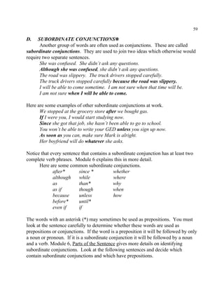 59
D. SUBORDINATE CONJUNCTIONS•
Another group of words are often used as conjunctions. These are called
subordinate conjunctions. They are used to join two ideas which otherwise would
require two separate sentences.
She was confused. She didn’t ask any questions.
Although she was confused, she didn’t ask any questions.
The road was slippery. The truck drivers stopped carefully.
The truck drivers stopped carefully because the road was slippery.
I will be able to come sometime. I am not sure when that time will be.
I am not sure when I will be able to come.
Here are some examples of other subordinate conjunctions at work.
We stopped at the grocery store after we bought gas.
If I were you, I would start studying now.
Since she got that job, she hasn’t been able to go to school.
You won’t be able to write your GED unless you sign up now.
As soon as you can, make sure Mark is alright.
Her boyfriend will do whatever she asks.
Notice that every sentence that contains a subordinate conjunction has at least two
complete verb phrases. Module 6 explains this in more detail.
Here are some common subordinate conjunctions.
after* since * whether
although while where
as than* why
as if though when
because unless how
before* until*
even if if
The words with an asterisk (*) may sometimes be used as prepositions. You must
look at the sentence carefully to determine whether these words are used as
prepositions or conjunctions. If the word is a preposition it will be followed by only
a noun or pronoun. If it is a subordinate conjunction it will be followed by a noun
and a verb. Module 6, Parts of the Sentence gives more details on identifying
subordinate conjunctions. Look at the following sentences and decide which
contain subordinate conjunctions and which have prepositions.
 