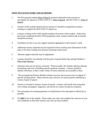 NOTE TO FACILITATORS AND LEARNERS:
1. The first grammar module,Parts of Speech, presents information and exercises to
accompany the objectives of BAU-ENG 6.5., Parts of Speech and IAU-ENG 2.1, Parts of
Speech.
2. Sections of this module marked with an asterisk (*) should be completed by learners
wanting to complete the BAU-ENG 6.5 objectives.
3. Learners working in IAU-ENG should complete all sections of this module. If they have
previously completed the BAU-ENG programme, those sections marked with an asterisk
should be reviewed.
4. Facilitators are free to use any support materials appropriate to their learners’ needs.
5. Additional resource materials may be required for those wanting more information on this
topic or for those needing more practice mastering certain areas.
6. Alternate support materials may be appropriate.
7. Learners should be very familiar with the parts of speech before they attempt Module 6,
Parts of the Sentence.
8. Grammar terms are not always consistent. Where possible, this module indicates alternate
terminology and ways of handling specific grammar situations. Learners should be
familiar with these, so that a wider variety of source materials are accessible to them.
9. The accompanying Practice Booklet contains exercises and an answer key in support of
specific teaching points. Many exercises may, however, be used to practice identifying a
variety of parts of speech.
10. Practice is essential to mastery of parts of speech. Learners will benefit from using their
own writing, newspapers, magazines, and novels as a source for practice sentences.
11. The real purpose for learning grammar is to help learner write and speak as effectively as
possible.
12. Do NOT write in this module. Please make your notes and complete the exercises in your
own notebooks so that other learners may also use these booklets.
 
