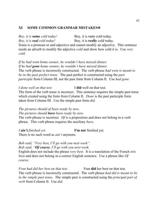 62
XI SOME COMMON GRAMMAR MISTAKES•
Boy, it is some cold today! Boy, it is very cold today.
Boy, it is real cold today! Boy, it is really cold today.
Some is a pronoun or and adjective and cannot modify an adjective. This sentence
needs an adverb to modify the adjective cold and show how cold it is. Use very
cold.
If he had went home sooner, he wouldn’t have missed dinner.
If he had gone home sooner, he wouldn’t have missed dinner.
The verb phrase is incorrectly constructed. The verb phrase had went is meant to
be in the past perfect tense. The past perfect is constructed using the past
participle from Column III, not the past form from Column II. Use had gone.
I done well on that test. I did well on that test.
The form of the verb tense is incorrect. This sentence requires the simple past tense
which created using the form from Column II. Done is the past participle form
taken from Column III. Use the simple past form did.
The pictures should of been ready by now.
The pictures should have been ready by now.
The verb phrase is incorrect. Of is a preposition and does not belong in a verb
phrase. This verb phrase requires the auxiliary have.
I ain’t finished yet. I’m not finished yet.
There is no such word as ain’t anymore.
Bob said, “Very best, I’ll go with you next week”.
Bob said, “Of course, I’ll go with you next week.
English does not include the phrase very best. It is a translation of the French très
bien and does not belong in a correct English sentence. Use a phrase like Of
course.
Fran had did her best on that test. Fran did her best on that test.
The verb phrase is incorrectly constructed. The verb phrase had did is meant to be
in the simple past tense. The simple past is constructed using the principal part of
verb from Column II. Use did.
 