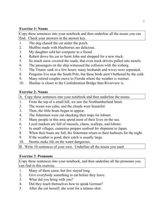 1
Exercise 1: Nouns
Copy these sentences into your notebook and then underline all the nouns you can
find. Check your answers in the answer key.
1. The dog chased the cat under the porch.
2. Muffins made with blueberries are delicious.
3. My daughter sold her computer to a friend.
4. Robert drove his car to Saint John and shopped for a new truck.
5. So much snow covered the roads, that even truck drivers pulled into motels.
6. The passengers on the ship witnessed the collision with the iceberg.
7. The Titanic sank in a few hours; many husbands and wives were separated.
8. Penguins live near the South Pole, but these birds aren’t bothered by the cold.
9. Many retired couples move to Florida where the weather is warmer.
10. Shediac is closer to the Confederation Bridge than Riverview is.
Exercise 2: Nouns
A. Copy these sentences into your notebook and then underline the nouns.
1. From the top of a small hill, we saw the Northumberland Strait.
2. The ocean was calm, and the clouds were beautiful.
3. Then, the little boats began to appear.
4. The fishermen were out checking their traps for lobster.
5. Many people in this area spend most of their lives on the sea.
6. Local markets are full of mussels, clams, scallops, and lobster.
7. In small villages, canneries prepare seafood for shipment to Japan.
8. When their boats are full, the fishermen return to their harbours for the night.
9. If the weather is good, their catch is usually large.
10. Storms make life on the water dangerous.
B. Write 10 sentences of your own. Underline all the nouns you used.
Exercise 3: Pronouns
Copy these sentences into your notebook, and then underline all the pronouns you
can find in this exercise.
1. Many of them came, but few stayed long.
2. Give everybody something to eat before they leave.
3. What did you bring with you?
4. Did they teach themselves how to speak German?
5. After she cut herself, she went for a tetanus shot.
 