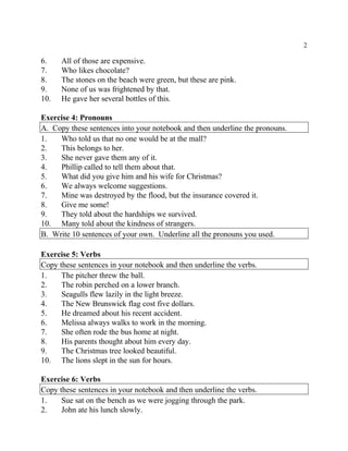 2
6. All of those are expensive.
7. Who likes chocolate?
8. The stones on the beach were green, but these are pink.
9. None of us was frightened by that.
10. He gave her several bottles of this.
Exercise 4: Pronouns
A. Copy these sentences into your notebook and then underline the pronouns.
1. Who told us that no one would be at the mall?
2. This belongs to her.
3. She never gave them any of it.
4. Phillip called to tell them about that.
5. What did you give him and his wife for Christmas?
6. We always welcome suggestions.
7. Mine was destroyed by the flood, but the insurance covered it.
8. Give me some!
9. They told about the hardships we survived.
10. Many told about the kindness of strangers.
B. Write 10 sentences of your own. Underline all the pronouns you used.
Exercise 5: Verbs
Copy these sentences in your notebook and then underline the verbs.
1. The pitcher threw the ball.
2. The robin perched on a lower branch.
3. Seagulls flew lazily in the light breeze.
4. The New Brunswick flag cost five dollars.
5. He dreamed about his recent accident.
6. Melissa always walks to work in the morning.
7. She often rode the bus home at night.
8. His parents thought about him every day.
9. The Christmas tree looked beautiful.
10. The lions slept in the sun for hours.
Exercise 6: Verbs
Copy these sentences in your notebook and then underline the verbs.
1. Sue sat on the bench as we were jogging through the park.
2. John ate his lunch slowly.
 