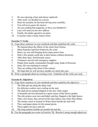 3
3. He was enjoying a ham and cheese sandwich.
4. After work, we decided on a movie.
5. Since his accident, he has been driving more carefully.
6. You will never guess the answer.
7. Are you reading that magazine, or have you finished it?
8. Lucy will send you her new address.
9. Finally, the dealer agreed to our price.
10. Everyone wants a lucky lottery ticket.
Exercise 7: Verbs
A. Copy these sentences in your notebook and then underline the verbs.
1. We learned about the effects of the storm from Norma.
2. Many branches had been broken by the wind.
3. Heavy icy was still bringing down many power lines.
4. Only a few people could stay in their houses without electricity.
5. After three days, food became scarce.
6. Volunteers arrived with emergency supplies.
7. People from nearby communities brought many loads of firewood.
8. Soon, life was returning to normal.
9. They are calling it the storm of the century.
10. We hope that we will not have another ice storm this year.
B. Write a paragraph about an exciting event. Underline all the verbs you used.
Exercise 8: Adjectives
A. Copy these sentences in your notebook and then underline the adjectives
1. The little girl ran along the dusty road.
2. Six delicious cookies were cooling on the rack.
3. The dark brown painted dripped on the new white carpet.
4. A beautiful red rose bloomed in a quiet corner of that flower garden.
5. The old curtains were torn and faded, and they flapped in the light breeze.
6. After a few hours, they arrived at the train station, nine miles from Minto.
7. The hockey arena is located on Water Street beside the steel mill.
8. They used paper plates for the annual picnic.
9. These apples are juicy and red.
10. The long summer months are usually hot and dry.
B. Use the paragraph you wrote in Exercise 7B. Rewrite it using enough adjectives
 
