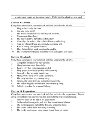 4
to make your reader see the scene clearly. Underline the adjectives you used.
Exercise 9: Adverbs
Copy these sentences in your notebook and then underline the adverbs.
1. They arrived early for class.
2. Can you come soon?
3. She placed the crystal vase carefully on the table.
4. You cannot drive there!
5. The bus will arrive here at noon tomorrow.
6. Yesterday, the strikers blocked the driveway effectively
7. Rick gave his girlfriend an extremely expensive gift.
8. Kate is a truly courageous woman.
9. They finished their work surprisingly quickly.
10. The weather turned really hot at the beach during this last week.
Exercise 10: Adverbs
Copy these sentences in your notebook and then underline the adverbs.
1. Computers are relatively new devices.
2. Many businesses use them daily.
3. Today, very fast computers are needed.
4. They produce statistics quickly and accurately.
5. Generally, they are quite easy to use.
6. Many people have never used a computer.
7. The baby has been very cranky lately.
8. Finally, she wrote the very last sentence correctly.
9. She smiled brightly and said that she was really sorry.
10. Politely, he asked for a second helping.
Exercise 11: Prepositions
Copy these sentences in your notebook and then underline the prepositions. Draw a
circle around the nouns or pronouns that complete the prepositional phrase.
1. Put your coats on the bed in the guest room.
2. Paula walked through the park and then turned towards home.
3. She hid the presents behind the desk and under the stairs.
4. The colour of her dress was really flattering.
5. The books on airplanes were placed beside those on trains.
 