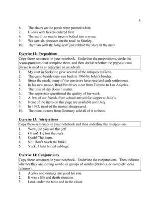 5
6. The chairs on the porch were painted white.
7. Guests with tickets entered first.
8. The sap from maple trees is boiled into a syrup.
9. We saw six pheasant on the road to Stanley.
10. The man with the long scarf just robbed the store in the mall.
Exercise 12: Prepositions
Copy these sentences in your notebook. Underline the prepositions, circle the
nouns/pronouns that complete them, and then decide whether the prepositional
phrase is used as an adjective or an adverb.
1. My aunt in Sackville gave several of the antiques to Gene.
2. The camp beside ours was built in 1966 by John’s brother.
3. Since the crash, many of the survivors have received cash settlements.
4. In his new movie, Brad Pitt drives a car from Toronto to Los Angeles.
5. The time of day doesn’t matter.
6. The supervisor questioned the quality of her work.
7. A few of our friends from school arrived for supper at Julie’s.
8. None of the items on that page are available until July.
9. In 1992, most of the money disappeared.
10. The mine owners from Germany sold all of it to them.
Exercise 13: Interjections
Copy these sentences in your notebook and then underline the interjections.
1. Wow, did you see that jet!
2. Oh no! He lost the puck.
3. Ouch! That hurts.
4. No! Don’t touch the brake.
5. Yuck, I hate boiled cabbage.
Exercise 14: Conjunctions
Copy these sentences in your notebook. Underline the conjunctions. Then indicate
whether they are joining words, or groups of words (phrases), or complete ideas
(clauses).
1. Apples and oranges are good for you.
2. It was a life and death situation.
3. Look under the table and in the closet.
 