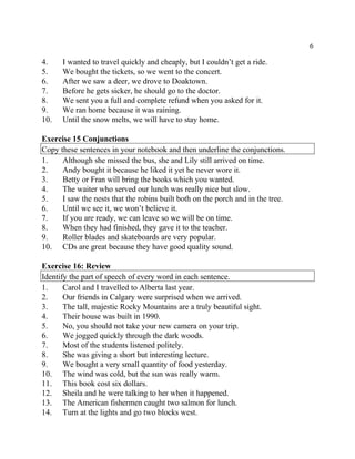 6
4. I wanted to travel quickly and cheaply, but I couldn’t get a ride.
5. We bought the tickets, so we went to the concert.
6. After we saw a deer, we drove to Doaktown.
7. Before he gets sicker, he should go to the doctor.
8. We sent you a full and complete refund when you asked for it.
9. We ran home because it was raining.
10. Until the snow melts, we will have to stay home.
Exercise 15 Conjunctions
Copy these sentences in your notebook and then underline the conjunctions.
1. Although she missed the bus, she and Lily still arrived on time.
2. Andy bought it because he liked it yet he never wore it.
3. Betty or Fran will bring the books which you wanted.
4. The waiter who served our lunch was really nice but slow.
5. I saw the nests that the robins built both on the porch and in the tree.
6. Until we see it, we won’t believe it.
7. If you are ready, we can leave so we will be on time.
8. When they had finished, they gave it to the teacher.
9. Roller blades and skateboards are very popular.
10. CDs are great because they have good quality sound.
Exercise 16: Review
Identify the part of speech of every word in each sentence.
1. Carol and I travelled to Alberta last year.
2. Our friends in Calgary were surprised when we arrived.
3. The tall, majestic Rocky Mountains are a truly beautiful sight.
4. Their house was built in 1990.
5. No, you should not take your new camera on your trip.
6. We jogged quickly through the dark woods.
7. Most of the students listened politely.
8. She was giving a short but interesting lecture.
9. We bought a very small quantity of food yesterday.
10. The wind was cold, but the sun was really warm.
11. This book cost six dollars.
12. Sheila and he were talking to her when it happened.
13. The American fishermen caught two salmon for lunch.
14. Turn at the lights and go two blocks west.
 