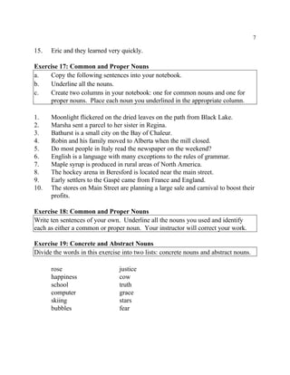7
15. Eric and they learned very quickly.
Exercise 17: Common and Proper Nouns
a. Copy the following sentences into your notebook.
b. Underline all the nouns.
c. Create two columns in your notebook: one for common nouns and one for
proper nouns. Place each noun you underlined in the appropriate column.
1. Moonlight flickered on the dried leaves on the path from Black Lake.
2. Marsha sent a parcel to her sister in Regina.
3. Bathurst is a small city on the Bay of Chaleur.
4. Robin and his family moved to Alberta when the mill closed.
5. Do most people in Italy read the newspaper on the weekend?
6. English is a language with many exceptions to the rules of grammar.
7. Maple syrup is produced in rural areas of North America.
8. The hockey arena in Beresford is located near the main street.
9. Early settlers to the Gaspé came from France and England.
10. The stores on Main Street are planning a large sale and carnival to boost their
profits.
Exercise 18: Common and Proper Nouns
Write ten sentences of your own. Underline all the nouns you used and identify
each as either a common or proper noun. Your instructor will correct your work.
Exercise 19: Concrete and Abstract Nouns
Divide the words in this exercise into two lists: concrete nouns and abstract nouns.
rose justice
happiness cow
school truth
computer grace
skiing stars
bubbles fear
 