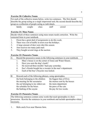 8
Exercise 20: Collective Nouns
For each of the collective nouns below, write two sentences. The first should
describe the group acting as a single impersonal unit; the second should describe the
group as a collection of people acting as individuals.
family couple class staff crowd
Exercise 21: Mass Nouns
Decide which of these sentences using mass nouns needs correction. Write the
corrected form in your notebook.
1. Owen has a great deal of assignments to do this week.
2. There was a lot of traffic in town over the holidays.
3. A large amount of deer were shot this season.
4. Ann receives too many junk mail.
5. They bought several rings at the auction.
Exercise 22: Possessive Nouns
A Record the possessive nouns in the following sentences in your notebook.
1. Mary’s house is on the corner of Jones and Water Streets.
2. Have you seen the dog’s leash?
3. He received three months’ back pay yesterday.
4. Sue’s friends bought her a sweater in the men’s department.
5. Each of the boy’s bicycles was locked.
B Reword each of the following phrases, using apostrophes.
the book belonging to the children the biggest fans of Elvis
the meeting for the secretaries the memos sent by the bosses
the car belonging to my oldest son the mens department
the schedule for the buses the paws of the cats
the barking of the coyote the pay for two weeks
Exercise 23: Possessive Nouns
The following sentences contain some words that need apostrophes to show
possession. Rewrite the sentences in your notebook and include apostrophes where
necessary.
1. Bobs uncle lives near Sharons farm.
 
