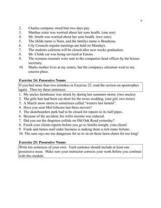 9
2. Charles company owed him two days pay.
3. Marthas sister was worried about her sons health. (one son)
4. Mr. Smith was worried about her sons health. (two sons)
5. The childs name is Nora, and the familys name is Boudreau.
6. City Councils regular meetings are held on Mondays.
7. The students cafeteria will be closed after next weeks graduation.
8. Mr. Childs car was being serviced at Eatons.
9. The womens resumés were sent to the companies head offices by the bosses
secretary.
10. Marks mother lives at my sisters, but the companys salesman went to my
cousins place.
Exercise 24: Possessive Nouns
If you had more than two mistakes in Exercise 22, read the section on apostrophes
again. Then try these sentences.
1. My uncles farmhouse was struck by during last summers storm. (two uncles)
2. The girls hair had been cut short for the twins wedding. (one girl, two twins)
3. A March snow storm is sometimes called “winters last lament”.
4. Have you seen Mel Gibsons last three movies?
5. The skateboarders park had to be closed for repairs to its half pipes.
6. Because of the accident, his wifes income was reduced.
7. Did you see the dragsters collide on Old Oak Road yesterday?
8. Finish your clients reports before you go to Smiths tonight. (one client)
9. Frank and James mail order business is making them a rich mans fortune.
10. The suns rays are too dangerous for us to sit on these lawn chairs for too long!
Exercise 25: Possessive Nouns
Write ten sentences of your own. Each sentence should include at least one
possessive noun. Make sure your instructor corrects your work before you continue
with this module.
 