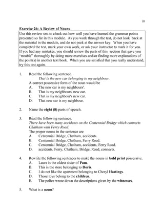 10
Exercise 26: A Review of Nouns
Use this review test to check out how well you have learned the grammar points
presented so far in this module. As you work through the test, do not look back at
the material in the module, and do not peek at the answer key. When you have
completed the test, mark your own work, or ask your instructor to mark it for you.
If you had any mistakes, you should review the parts of this section that gave you
“trouble” thoroughly by doing more exercises and/or finding more explanations of
the point(s) in another text book. When you are satisfied that you really understand,
try this test again.
1. Read the following sentence.
That is the new car belonging to my neighbour.
A correct possessive form of the noun would be
A. The new car is my neighbours'.
B. That is my neighbours' new car.
C. That is my neighbour's new car.
D. That new car is my neighbour.
2. Name the eight (8) parts of speech.
3. Read the following sentence.
There have been many accidents on the Centennial Bridge which connects
Chatham with Ferry Road.
The proper nouns in the sentence are
A. Centennial Bridge, Chatham, accidents.
B. Centennial Bridge, Chatham, Ferry Road.
C. Centennial Bridge, Chatham, accidents, Ferry Road.
D. accidents, Ferry, Chatham, Bridge, Road, connects.
4. Rewrite the following sentences to make the nouns in bold print possessive.
A. Laura is the oldest sister of Pam.
B. This is the store belonging to Doris.
C. I do not like the apartment belonging to Cheryl Hastings.
D. Those toys belong to the children.
E. The police wrote down the descriptions given by the witnesses.
5. What is a noun?
 