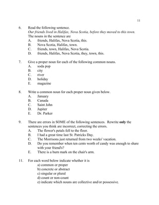 11
6. Read the following sentence.
Our friends lived in Halifax, Nova Scotia, before they moved to this town.
The nouns in the sentence are
A. friends, Halifax, Nova Scotia, this.
B. Nova Scotia, Halifax, town.
C. friends, town, Halifax, Nova Scotia.
D. friends, Halifax, Nova Scotia, they, town, this.
7. Give a proper noun for each of the following common nouns.
A. soda pop
B. city
C. river
D. holiday
E. magazine
8. Write a common noun for each proper noun given below.
A. January
B. Canada
C. Saint John
D. Jupiter
E. Dr. Parker
9. There are errors in SOME of the following sentences. Rewrite only the
sentences you think are incorrect, correcting the errors.
A. The flower's petals fell to the floor.
B. I had a great time last St. Patricks Day.
C. The Morrisons just returned from two weeks' vacation.
D. Do you remember when ten cents worth of candy was enough to share
with your friend's?
E. There is a burn mark on the chair's arm.
11. For each word below indicate whether it is
a) common or proper
b) concrete or abstract
c) singular or plural
d) count or non-count
e) indicate which nouns are collective and/or possessive.
 