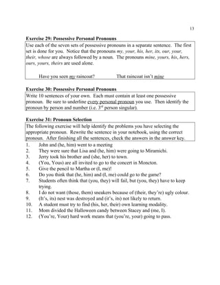 13
Exercise 29: Possessive Personal Pronouns
Use each of the seven sets of possessive pronouns in a separate sentence. The first
set is done for you. Notice that the pronouns my, your, his, her, its, our, your,
their, whose are always followed by a noun. The pronouns mine, yours, his, hers,
ours, yours, theirs are used alone.
Have you seen my raincoat? That raincoat isn’t mine
Exercise 30: Possessive Personal Pronouns
Write 10 sentences of your own. Each must contain at least one possessive
pronoun. Be sure to underline every personal pronoun you use. Then identify the
pronoun by person and number (i.e. 3 person singular).rd
Exercise 31: Pronoun Selection
The following exercise will help identify the problems you have selecting the
appropriate pronoun. Rewrite the sentence in your notebook, using the correct
pronoun. After finishing all the sentences, check the answers in the answer key.
1. John and (he, him) went to a meeting
2. They were sure that Lisa and (he, him) were going to Miramichi.
3. Jerry took his brother and (she, her) to town.
4. (You, Yous) are all invited to go to the concert in Moncton.
5. Give the pencil to Martha or (I, me)!
6. Do you think that (he, him) and (I, me) could go to the game?
7. Students often think that (you, they) will fail, but (you, they) have to keep
trying.
8. I do not want (those, them) sneakers because of (their, they’re) ugly colour.
9. (It’s, its) nest was destroyed and (it’s, its) not likely to return.
10. A student must try to find (his, her, their) own learning modality.
11. Mom divided the Halloween candy between Stacey and (me, I).
12. (You’re, Your) hard work means that (you’re, your) going to pass.
 