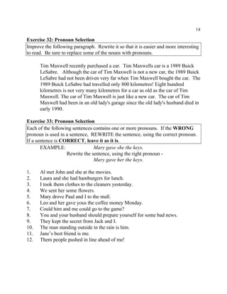14
Exercise 32: Pronoun Selection
Improve the following paragraph. Rewrite it so that it is easier and more interesting
to read. Be sure to replace some of the nouns with pronouns.
Tim Maxwell recently purchased a car. Tim Maxwells car is a 1989 Buick
LeSabre. Although the car of Tim Maxwell is not a new car, the 1989 Buick
LeSabre had not been driven very far when Tim Maxwell bought the car. The
1989 Buick LeSabre had travelled only 800 kilometres! Eight hundred
kilometres is not very many kilometres for a car as old as the car of Tim
Maxwell. The car of Tim Maxwell is just like a new car. The car of Tim
Maxwell had been in an old lady's garage since the old lady's husband died in
early 1990.
Exercise 33: Pronoun Selection
Each of the following sentences contains one or more pronouns. If the WRONG
pronoun is used in a sentence, REWRITE the sentence, using the correct pronoun.
If a sentence is CORRECT, leave it as it is.
EXAMPLE: Mary gave she the keys.
Rewrite the sentence, using the right pronoun -
Mary gave her the keys.
1. Al met John and she at the movies.
2. Laura and she had hamburgers for lunch.
3. I took them clothes to the cleaners yesterday.
4. We sent her some flowers.
5. Mary drove Paul and I to the mall.
6. Leo and her gave yous the coffee money Monday.
7. Could him and me could go to the game?
8. You and your husband should prepare yourself for some bad news.
9. They kept the secret from Jack and I.
10. The man standing outside in the rain is him.
11. Jane’s best friend is me.
12. Them people pushed in line ahead of me!
 