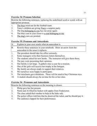 15
Exercise 34: Pronoun Selection
Rewrite the following sentences, replacing the underlined word or words with an
appropriate pronoun.
1. The boys tried out for the football team.
2. Tracy's children are giving Tracy a surprise party.
3. The dog belonging to you has run away again.
4. The blue coat in your closet is a coat belonging to me.
5. The dog's ears are pointed.
Exercise 35: Pronouns and Antecedents
A. Explain in your own words what an antecedent is.
B. Rewrite these sentences in your notebook. Draw an arrow from the
antecedent to the noun it replaces.
1. The president should take his office seriously.
2. Some managers write their business letters themselves.
3. The students asked for new books. The instructor will give them those.
4. The jury were presenting their opinions.
5. Our family is not large. It gathers once a year for a reunion.
6. One of the girls will receive her trophy at the banquet.
7. My family are always ready to support their relatives.
8. We ourselves were happy to participate.
9. The merchants gave donations. These will be used to buy Christmas toys.
10. A student should always be on time for his or her class.
Exercise 36 : Pronouns and Antecedents
Rewrite the following sentences so the meaning is clearer.
1. Philip gave her her present.
2. Norm and Al filled his basket with apples from Fredericton.
3. The class asked their mother to help at the bake sale.
4. The police officer told him that he deserved the ticket, and he should pay it.
5. The audience clapped for their performance.
 