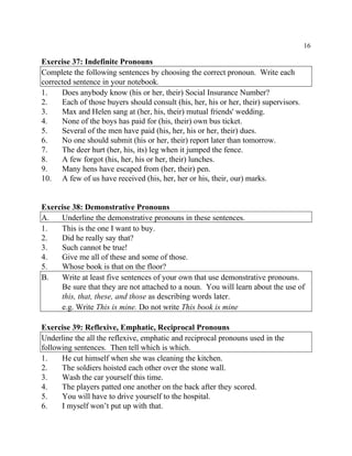 16
Exercise 37: Indefinite Pronouns
Complete the following sentences by choosing the correct pronoun. Write each
corrected sentence in your notebook.
1. Does anybody know (his or her, their) Social Insurance Number?
2. Each of those buyers should consult (his, her, his or her, their) supervisors.
3. Max and Helen sang at (her, his, their) mutual friends' wedding.
4. None of the boys has paid for (his, their) own bus ticket.
5. Several of the men have paid (his, her, his or her, their) dues.
6. No one should submit (his or her, their) report later than tomorrow.
7. The deer hurt (her, his, its) leg when it jumped the fence.
8. A few forgot (his, her, his or her, their) lunches.
9. Many hens have escaped from (her, their) pen.
10. A few of us have received (his, her, her or his, their, our) marks.
Exercise 38: Demonstrative Pronouns
A. Underline the demonstrative pronouns in these sentences.
1. This is the one I want to buy.
2. Did he really say that?
3. Such cannot be true!
4. Give me all of these and some of those.
5. Whose book is that on the floor?
B. Write at least five sentences of your own that use demonstrative pronouns.
Be sure that they are not attached to a noun. You will learn about the use of
this, that, these, and those as describing words later.
e.g. Write This is mine. Do not write This book is mine
Exercise 39: Reflexive, Emphatic, Reciprocal Pronouns
Underline the all the reflexive, emphatic and reciprocal pronouns used in the
following sentences. Then tell which is which.
1. He cut himself when she was cleaning the kitchen.
2. The soldiers hoisted each other over the stone wall.
3. Wash the car yourself this time.
4. The players patted one another on the back after they scored.
5. You will have to drive yourself to the hospital.
6. I myself won’t put up with that.
 