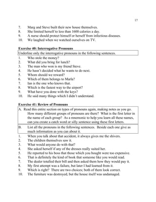 17
7. Marg and Steve built their new house themselves.
8. She limited herself to less than 1600 calories a day.
9. A nurse should protect himself or herself from infectious diseases.
10. We laughed when we watched ourselves on TV.
Exercise 40: Interrogative Pronouns
Underline only the interrogative pronouns in the following sentences.
1. Who stole the money?
2. What did you bring for lunch?
3. The man who won is my friend Steve.
4. He hasn’t decided what he wants to do next.
5. Whom should we reward?
6. Which of them belongs to Marla?
7. Ian is the one who knows that.
8. Which is the fastest way to the airport?
9. What have you done with the keys?
10. He said many things which I didn’t understand.
Exercise 41: Review of Pronouns
A. Read this entire section on types of pronouns again, making notes as you go.
How many different groups of pronouns are there? What is the first letter in
the name of each group? As a mnemonic to help you learn all these names,
can you create a catch word or silly sentence using these first letters.
B. List all the pronouns in the following sentences. Beside each one give as
much information as you can about it.
1. When you talk about that accident, it always gives me the shivers.
2. The children themselves saw it.
3. What would anyone do with that?
4. She asked herself if any of the dresses really suited her.
5. He reported to his boss that those which you bought were too expensive.
6. That is definitely the kind of book that someone like you would read.
7. The dealer totalled their bill and then asked them how they would pay it.
8. My first attempt was a failure, but later I had learned from it.
9. Which is right? There are two choices; both of them look correct.
10. The furniture was destroyed, but the house itself was undamaged.
 