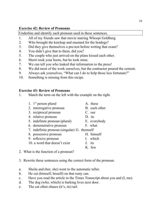 18
Exercise 42: Review of Pronouns
Underline and identify each pronoun used in these sentences.
1. All of my friends saw that movie starring Whoopi Goldberg.
2. Who brought the ketchup and mustard for the hotdogs?
3. Did they give themselves a pre-test before writing that exam?
4. You didn’t give that to them, did you?
5. The couple who just arrived on the plane kissed each other.
6. Sherri took your boots, but he took mine.
7. We can tell you who leaked that information to the press!
8. We did most of the work ourselves, but the contractor poured the cement.
9. Always ask yourselves, “What can I do to help those less fortunate?”
10. Something is missing from this recipe.
Exercise 43: Review of Pronouns
1. Match the term on the left with the example on the right.
1. 1 person plural A. thesest
2. interrogative pronoun B. each other
3. reciprocal pronoun C. our
4. relative pronoun D. its
5. indefinite pronoun (plural) E. everybody
6. demonstrative pronoun F. what
7. indefinite pronoun (singular) G. themself
8. possessive pronoun H. himself
9. reflexive pronoun I. which
10. a word that doesn’t exist J. its
K. few
2. What is the function of a pronoun?
3. Rewrite these sentences using the correct form of the pronoun.
a. Sheila and (her, she) went to the automatic teller.
b. He cut (himself, hisself) on that rusty can.
c. Have you read the article in the Times Transcript about you and (I, me).
d. The dog (who, which) is barking lives next door.
e. The cat often chases (it’s, its) tail.
 