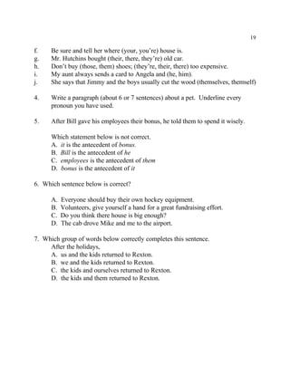 19
f. Be sure and tell her where (your, you’re) house is.
g. Mr. Hutchins bought (their, there, they’re) old car.
h. Don’t buy (those, them) shoes; (they’re, their, there) too expensive.
i. My aunt always sends a card to Angela and (he, him).
j. She says that Jimmy and the boys usually cut the wood (themselves, themself)
4. Write a paragraph (about 6 or 7 sentences) about a pet. Underline every
pronoun you have used.
5. After Bill gave his employees their bonus, he told them to spend it wisely.
Which statement below is not correct.
A. it is the antecedent of bonus.
B. Bill is the antecedent of he
C. employees is the antecedent of them
D. bonus is the antecedent of it
6. Which sentence below is correct?
A. Everyone should buy their own hockey equipment.
B. Volunteers, give yourself a hand for a great fundraising effort.
C. Do you think there house is big enough?
D. The cab drove Mike and me to the airport.
7. Which group of words below correctly completes this sentence.
After the holidays,
A. us and the kids returned to Rexton.
B. we and the kids returned to Rexton.
C. the kids and ourselves returned to Rexton.
D. the kids and them returned to Rexton.
 