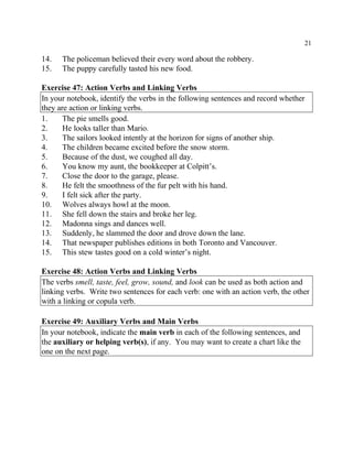 21
14. The policeman believed their every word about the robbery.
15. The puppy carefully tasted his new food.
Exercise 47: Action Verbs and Linking Verbs
In your notebook, identify the verbs in the following sentences and record whether
they are action or linking verbs.
1. The pie smells good.
2. He looks taller than Mario.
3. The sailors looked intently at the horizon for signs of another ship.
4. The children became excited before the snow storm.
5. Because of the dust, we coughed all day.
6. You know my aunt, the bookkeeper at Colpitt’s.
7. Close the door to the garage, please.
8. He felt the smoothness of the fur pelt with his hand.
9. I felt sick after the party.
10. Wolves always howl at the moon.
11. She fell down the stairs and broke her leg.
12. Madonna sings and dances well.
13. Suddenly, he slammed the door and drove down the lane.
14. That newspaper publishes editions in both Toronto and Vancouver.
15. This stew tastes good on a cold winter’s night.
Exercise 48: Action Verbs and Linking Verbs
The verbs smell, taste, feel, grow, sound, and look can be used as both action and
linking verbs. Write two sentences for each verb: one with an action verb, the other
with a linking or copula verb.
Exercise 49: Auxiliary Verbs and Main Verbs
In your notebook, indicate the main verb in each of the following sentences, and
the auxiliary or helping verb(s), if any. You may want to create a chart like the
one on the next page.
 