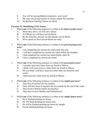 23
8. You will be leaving Bathurst tomorrow, won’t you?
9. My aunt was giving lectures in Asiatic culture this summer.
10. He had been learning Chinese at school.
Exercise 51: Identifying Verb Tenses
1. Which one of the following sentences is written in the future perfect tense?
A. When they arrive, we will serve dinner.
B. At 8:00 pm we will have served dinner.
C. By the time they arrived, we had already served dinner.
D. We're afraid we have served dinner too early.
2. Which one of the following sentences is written in the present progressive
tense?
A. I am completing my income tax return early this year.
B. I will have completed my income tax return before the deadline.
C. I had completed my income tax return before April 30.
D. I have completed my income tax return.
3. Which one of the following sentences is written in the past perfect tense?
A. I recently received a letter from my friend in Ottawa.
B. I think I will soon receive a letter from my friend in Ottawa.
C. Do you think I will have received a letter from my friend by next
week?
D. I had received a letter from my friend in Ottawa.
4. Which one of the following sentences is written in the simple past tense?
A. They have lived here for two months.
B. They will have been living here for two months by the end of the week.
C. They lived in Halifax before moving here.
D. They have lived in Halifax and Charlottetown.
5. Which one of the following sentences is written in the simple future tense?
A. He is finished painting my house.
B. He will finish painting my house soon.
C. He will be finished painting my house by tonight.
D. He has finished painting my house.
 