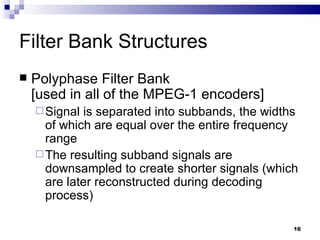 Filter Bank Structures Polyphase Filter Bank  [used in all of the MPEG-1 encoders] Signal is separated into subbands, the widths of which are equal over the entire frequency range  The resulting subband signals are downsampled to create shorter signals (which are later reconstructed during decoding process)  