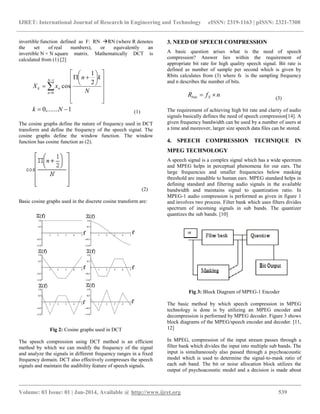IJRET: International Journal of Research in Engineering and Technology eISSN: 2319-1163 | pISSN: 2321-7308
__________________________________________________________________________________________
Volume: 03 Issue: 01 | Jan-2014, Available @ http://www.ijret.org 539
invertible function defined as F: RN RN (where R denotes
the set of real numbers), or equivalently an
invertible N × N square matrix. Mathematically DCT is
calculated from (1) [2]
1,.......0
2
1
cos
1
0




















 


Nk
N
kn
xX
N
n
nk
(1)
The cosine graphs define the nature of frequency used in DCT
transform and define the frequency of the speech signal. The
cosine graphs define the window function. The window
function has cosine function as (2).
(2)
Basic cosine graphs used in the discrete cosine transform are:
Fig 2: Cosine graphs used in DCT
The speech compression using DCT method is an efficient
method by which we can modify the frequency of the signal
and analyze the signals in different frequency ranges in a fixed
frequency domain. DCT also effectively compresses the speech
signals and maintain the audibility feature of speech signals.
3. NEED OF SPEECH COMPRESSION
A basic question arises what is the need of speech
compression? Answer lies within the requirement of
appropriate bit rate for high quality speech signal. Bit rate is
defined as number of sample per second which is given by
Rbits calculates from (3) where fs is the sampling frequency
and n describes the number of bits.
nfR Sbits  (3)
The requirement of achieving high bit rate and clarity of audio
signals basically defines the need of speech compression[14]. A
given frequency bandwidth can be used by a number of users at
a time and moreover, larger size speech data files can be stored.
4. SPEECH COMPRESSION TECHNIQUE IN
MPEG TECHNOLOGY
A speech signal is a complex signal which has a wide spectrum
and MPEG helps in perceptual phenomena for our ears. The
large frequencies and smaller frequencies below masking
threshold are inaudible to human ears. MPEG standard helps in
defining standard and filtering audio signals in the available
bandwidth and maintains signal to quantization ratio. In
MPEG-1 audio compression is performed as given in figure 1
and involves two process. Filter bank which uses filters divides
spectrum of incoming signals in sub bands. The quantizer
quantizes the sub bands. [10]
Fig 3: Block Diagram of MPEG-1 Encoder
The basic method by which speech compression in MPEG
technology is done is by utilizing an MPEG encoder and
decompression is performed by MPEG decoder. Figure 3 shows
block diagrams of the MPEG/speech encoder and decoder. [11,
12]
In MPEG, compression of the input stream passes through a
filter bank which divides the input into multiple sub bands. The
input is simultaneously also passed through a psychoacoustic
model which is used to determine the signal-to-mask ratio of
each sub band. The bit or noise allocation block utilizes the
output of psychoacoustic model and a decision is made about
 