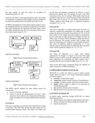 IJRET: International Journal of Research in Engineering and Technology eISSN: 2319-1163 | pISSN: 2321-7308
__________________________________________________________________________________________
Volume: 03 Issue: 01 | Jan-2014, Available @ http://www.ijret.org 540
the total number of code bits which are available for
quantization process [3, 13].
Code bits also help in removing quantization noise. The output
of compressor is quantized audio samples and these formats of
the data are transformed into a decodable bit stream [3, 13].
In MPEG, decompression of the speech signals simply reverses
the formatting and then reconstruction of quantized code bits is
done then reconstructs the quantized sub band values, which
are finally transformed into the set of sub band values into a
time-domain audio signal [3, 13].
SPEECH ENCODER
Fig 4: Speech Encoder block diagram
SPEECH DECODER
Fig 5: Speech Decoder block diagram
The MPEG speech standard has three distinct layers for
compression.
 Layer I is the basic algorithm
 Layers II and III are enhancements of Layer I. Each
successive layer improves the compression performance
at the increasing cost of encoder and decoder complexity
[14].
4.1 Layer I:
The Layer I algorithm uses the basic filter bank which is found
in all layers. This filter bank divides the audio signal into 32
constant-width frequency bands. The filters are simple and
provide time and frequency resolutions by which it is easily
perceived by human ears. The design of Layer I has three
concessions. First, the 32 constant width bands which do not
accurately reflect the ear’s critical frequency bands. Second, the
filter bank and its inverse are not lossless transformations.
Thirdly, adjacent filter bands have a significant frequency
overlap [4, 5, 6, 7, 8, 15]
4.2 Layer II:
The Layer II algorithm is a simple enhancement of Layer I. It
improves compression performance by coding data in larger
groups. By the Layer II encoder forms frames of 3 by 12 by 32
that is total of 1152 samples per audio channel as compared to
Layer I codes data in single groups of 12 samples for each sub
band .Layer II removes stereo redundancy coding and there is
one bit allocation The encoder encodes with a unique scale
factor for each group of 12 samples to avoid audible distortion.
The Layer II algorithm improves performance as it uses
efficient code for representing the bit allocation, the scale factor
values, and the quantized samples. [4, 5, 6, 7, 8, 15]
4.3 Layer III:
The Layer III algorithm is a much more refined
approach.[16,17] though it is based on the same filter bank
found in Layers I and II. Layer III compensates for some filter
bank deficiencies by processing the filter outputs with a
modified discrete cosine transform (MDCT) [4, 5, 6, 7, 8, 15].
These all the three layers completely design the methods of
audio compression in MPEG technology.
5. IMPLEMENTATION IN MATLAB
MATLAB is a useful tool which is used to analyze speech
signals which are read in >wav format. Following commands
are used to analyze.
 wavread: it reads speech signal
 windowsize: defines window function of transformation
 wavplay: it produces speech signal after transformation
 length: defines length of speech to be processed by
transforming principle
 dct: performs discrete cosine transform
 idct: performs inverse discrete cosine transform
6. OUTPUT IN MATLAB
In speech signal analyzing through MATLAB we obtain
following spectrums
 Speech Signals with different Amplitudes(as input data)
 Portion of signal according to length and window-size
 Speech spectrograms
 