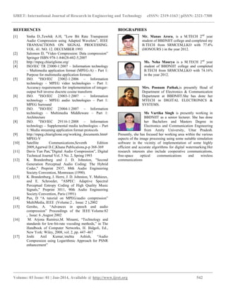 IJRET: International Journal of Research in Engineering and Technology eISSN: 2319-1163 | pISSN: 2321-7308
__________________________________________________________________________________________
Volume: 03 Issue: 01 | Jan-2014, Available @ http://www.ijret.org 542
REFERENCES
[1] Sinha D.,Tewhik A.H, ”Low Bit Rate Transparent
Audio Compression using Adapted Wavelets”, IEEE
TRANSACTIONS ON SIGNAL PROCESSING.
VOL. 41. NO. 12. DECEMBER 1993
[2] Salomon D, "Video Compression: Data compression”
Springer ISBN 978-1-84628-602-5,2007
[3] http://mpeg.chiariglione.org/
[4] ISO/IEC TR 23000-1:2007 – Information technology
– Multimedia application format (MPEG-A) – Part 1:
Purpose for multimedia application formats
[5] ISO. "ISO/IEC 23002-1:2006 – Information
technology – MPEG video technologies – Part 1:
Accuracy requirements for implementation of integer-
output 8x8 inverse discrete cosine transform
[6] ISO. "ISO/IEC 23003-1:2007 – Information
technology – MPEG audio technologies – Part 1:
MPEG Surround
[7] ISO. "ISO/IEC 23004-1:2007 – Information
technology – Multimedia Middleware – Part 1:
Architecture
[8] ISO. "ISO/IEC 29116-1:2008 – Information
technology – Supplemental media technologies – Part
1: Media streaming application format protocols
[9] http://mpeg.chiariglione.org/working_documents.htm#
MPEG-V
[10] Satellite Communications,Seventh Edition
2009,Agarwal D.C,Khana Publications,p-p 368-369
[11] Davis Yan Pan,”Digital Audio Compression”, Digital
Technical Journal Vol. 5 No. 2, Spring 1993
[12] K. Brandenburg and J. D. Johnston, "Second
Generation Perceptual Audio Coding: The Hybrid
Coder," Preprint 2937, 88th Audio Engineering
Society Convention, Montreaux (1990).
[13] K. Brandenburg, J. Herre, J. D. Johnston, Y. Mahieux,
and E. Schroeder, "ASPEC: Adaptive Spectral
Perceptual Entropy Coding of High Quality Music
Signals," Preprint 3011, 90th Audio Engineering
Society Convention, Paris (1991)
[14] Pan, D “A tutorial on MPEG/audio compression”
MultiMedia, IEEE (Volume:2 , Issue: 2 ),2002
[15] Gersho, A. “Advances in speech and audio
compression” Proceedings of the IEEE Volume:82
, Issue: 6 ,August 2002
[16] M. Arjona Ramírez,M. Minami, “Technology and
standards for low-bit-rate vocoding methods,” in The
Handbook of Computer Networks, H. Bidgoli, Ed.,
New York: Wiley, 2008, vol. 2, pp. 447–467
[17] Joshi Anil Kumar,mehta Ashish, “Audio
Compression using Logarithmic Approach for PSNR
enhancement”
BIOGRAPHIES
Mr. Manas Arora, is a M.TECH 2nd
year
student of BBDNIIT college and completed my
B.TECH from SRMCEM,LKO with 77.4%
(HONOURS ) in the year 2012.
Ms. Neha Maurya is a M.TECH 2nd
year
student of BBDNIIT college and completed
B.TECH from SRMCEM,LKO with 74.16%
in the year 2012.
Mrs. Poonam Pathak,is presently Head of
Department of Electronics & Communication
Department at BBDNIIT.She has done her
MTECH in DIGITAL ELECTRONICS &
SYSTEMS.
Ms Vartika Singh is presently working in
BBDNIIT as a senior lecturer. She has done
her Bachelors and Masters Degree in
Electronics and Communication Engineering
from Amity University, Uttar Pradesh.
Presently, she has focused her working area within the various
aspects of the image processing using some suitable simulation
software in the vicinity of implementation of some highly
efficient and accurate algorithms for digital watermarking.Her
research interests also include cooperative communications,
free-space optical communications and wireless
communications
 