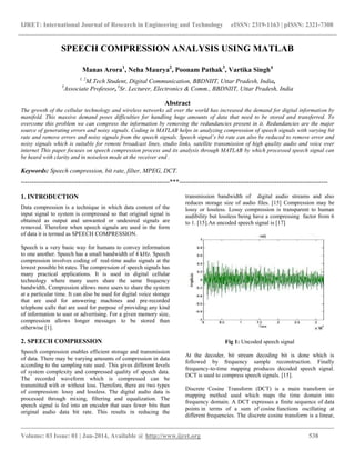 IJRET: International Journal of Research in Engineering and Technology eISSN: 2319-1163 | pISSN: 2321-7308
__________________________________________________________________________________________
Volume: 03 Issue: 01 | Jan-2014, Available @ http://www.ijret.org 538
SPEECH COMPRESSION ANALYSIS USING MATLAB
Manas Arora1
, Neha Maurya2
, Poonam Pathak3
, Vartika Singh4
1, 2
M.Tech Student, Digital Communication, BBDNIIT, Uttar Pradesh, India,
3
Associate Professor, 4
Sr. Lecturer, Electronics & Comm., BBDNIIT, Uttar Pradesh, India
Abstract
The growth of the cellular technology and wireless networks all over the world has increased the demand for digital information by
manifold. This massive demand poses difficulties for handling huge amounts of data that need to be stored and transferred. To
overcome this problem we can compress the information by removing the redundancies present in it. Redundancies are the major
source of generating errors and noisy signals. Coding in MATLAB helps in analyzing compression of speech signals with varying bit
rate and remove errors and noisy signals from the speech signals. Speech signal’s bit rate can also be reduced to remove error and
noisy signals which is suitable for remote broadcast lines, studio links, satellite transmission of high quality audio and voice over
internet This paper focuses on speech compression process and its analysis through MATLAB by which processed speech signal can
be heard with clarity and in noiseless mode at the receiver end .
Keywords: Speech compression, bit rate, filter, MPEG, DCT.
----------------------------------------------------------------------***----------------------------------------------------------------------
1. INTRODUCTION
Data compression is a technique in which data content of the
input signal to system is compressed so that original signal is
obtained as output and unwanted or undesired signals are
removed. Therefore when speech signals are used in the form
of data it is termed as SPEECH COMPRESSION.
Speech is a very basic way for humans to convey information
to one another. Speech has a small bandwidth of 4 kHz. Speech
compression involves coding of real-time audio signals at the
lowest possible bit rates. The compression of speech signals has
many practical applications. It is used in digital cellular
technology where many users share the same frequency
bandwidth. Compression allows more users to share the system
at a particular time. It can also be used for digital voice storage
that are used for answering machines and pre-recorded
telephone calls that are used for purpose of providing any kind
of information to user or advertising. For a given memory size,
compression allows longer messages to be stored than
otherwise [1].
2. SPEECH COMPRESSION
Speech compression enables efficient storage and transmission
of data. There may be varying amounts of compression in data
according to the sampling rate used. This gives different levels
of system complexity and compressed quality of speech data.
The recorded waveform which is compressed can be
transmitted with or without loss. Therefore, there are two types
of compression: lossy and lossless. The digital audio data is
processed through mixing, filtering and equalization. The
speech signal is fed into an encoder that uses fewer bits than
original audio data bit rate. This results in reducing the
transmission bandwidth of digital audio streams and also
reduces storage size of audio files. [15] Compression may be
lossy or lossless. Lossy compression is transparent to human
audibility but lossless being have a compressing factor from 6
to 1. [15].An uncoded speech signal is [17]
Fig 1: Uncoded speech signal
At the decoder, bit stream decoding bit is done which is
followed by frequency sample reconstruction. Finally
frequency-to-time mapping produces decoded speech signal.
DCT is used to compress speech signals. [15].
Discrete Cosine Transform (DCT) is a main transform or
mapping method used which maps the time domain into
frequency domain. A DCT expresses a finite sequence of data
points in terms of a sum of cosine functions oscillating at
different frequencies. The discrete cosine transform is a linear,
 